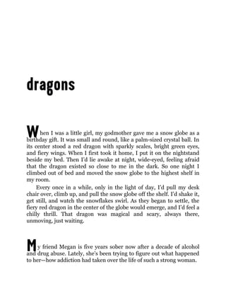 W
M
hen I was a little girl, my godmother gave me a snow globe as a
birthday gift. It was small and round, like a palm-sized crystal ball. In
its center stood a red dragon with sparkly scales, bright green eyes,
and fiery wings. When I first took it home, I put it on the nightstand
beside my bed. Then I’d lie awake at night, wide-eyed, feeling afraid
that the dragon existed so close to me in the dark. So one night I
climbed out of bed and moved the snow globe to the highest shelf in
my room.
Every once in a while, only in the light of day, I’d pull my desk
chair over, climb up, and pull the snow globe off the shelf. I’d shake it,
get still, and watch the snowflakes swirl. As they began to settle, the
fiery red dragon in the center of the globe would emerge, and I’d feel a
chilly thrill. That dragon was magical and scary, always there,
unmoving, just waiting.
y friend Megan is five years sober now after a decade of alcohol
and drug abuse. Lately, she’s been trying to figure out what happened
to her—how addiction had taken over the life of such a strong woman.
 
