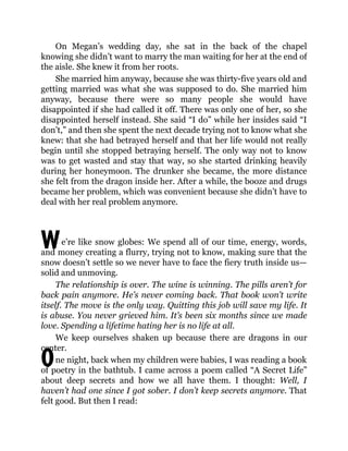 W
O
On Megan’s wedding day, she sat in the back of the chapel
knowing she didn’t want to marry the man waiting for her at the end of
the aisle. She knew it from her roots.
She married him anyway, because she was thirty-five years old and
getting married was what she was supposed to do. She married him
anyway, because there were so many people she would have
disappointed if she had called it off. There was only one of her, so she
disappointed herself instead. She said “I do” while her insides said “I
don’t,” and then she spent the next decade trying not to know what she
knew: that she had betrayed herself and that her life would not really
begin until she stopped betraying herself. The only way not to know
was to get wasted and stay that way, so she started drinking heavily
during her honeymoon. The drunker she became, the more distance
she felt from the dragon inside her. After a while, the booze and drugs
became her problem, which was convenient because she didn’t have to
deal with her real problem anymore.
e’re like snow globes: We spend all of our time, energy, words,
and money creating a flurry, trying not to know, making sure that the
snow doesn’t settle so we never have to face the fiery truth inside us—
solid and unmoving.
The relationship is over. The wine is winning. The pills aren’t for
back pain anymore. He’s never coming back. That book won’t write
itself. The move is the only way. Quitting this job will save my life. It
is abuse. You never grieved him. It’s been six months since we made
love. Spending a lifetime hating her is no life at all.
We keep ourselves shaken up because there are dragons in our
center.
ne night, back when my children were babies, I was reading a book
of poetry in the bathtub. I came across a poem called “A Secret Life”
about deep secrets and how we all have them. I thought: Well, I
haven’t had one since I got sober. I don’t keep secrets anymore. That
felt good. But then I read:
 
