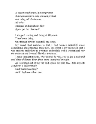 It becomes what you’d most protect
if the government said you can protect
one thing, all else is ours….
it’s what
radiates and what can hurt
if you get too close to it.
I stopped reading and thought: Oh, wait.
There’s one thing.
One thing I haven’t even told my sister.
My secret that radiates is that I find women infinitely more
compelling and attractive than men. My secret is my suspicion that I
was made to make love to a woman and cuddle with a woman and rely
on a woman and live and die with a woman.
Then I thought: So odd. That cannot be real. You’ve got a husband
and three children. Your life is more than good enough.
As I climbed out of the tub and shook my hair dry, I told myself:
Maybe in a different life.
Isn’t that interesting?
As if I had more than one.
 
