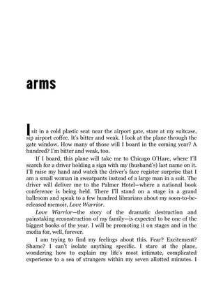 Isit in a cold plastic seat near the airport gate, stare at my suitcase,
sip airport coffee. It’s bitter and weak. I look at the plane through the
gate window. How many of those will I board in the coming year? A
hundred? I’m bitter and weak, too.
If I board, this plane will take me to Chicago O’Hare, where I’ll
search for a driver holding a sign with my (husband’s) last name on it.
I’ll raise my hand and watch the driver’s face register surprise that I
am a small woman in sweatpants instead of a large man in a suit. The
driver will deliver me to the Palmer Hotel—where a national book
conference is being held. There I’ll stand on a stage in a grand
ballroom and speak to a few hundred librarians about my soon-to-be-
released memoir, Love Warrior.
Love Warrior—the story of the dramatic destruction and
painstaking reconstruction of my family—is expected to be one of the
biggest books of the year. I will be promoting it on stages and in the
media for, well, forever.
I am trying to find my feelings about this. Fear? Excitement?
Shame? I can’t isolate anything specific. I stare at the plane,
wondering how to explain my life’s most intimate, complicated
experience to a sea of strangers within my seven allotted minutes. I
 