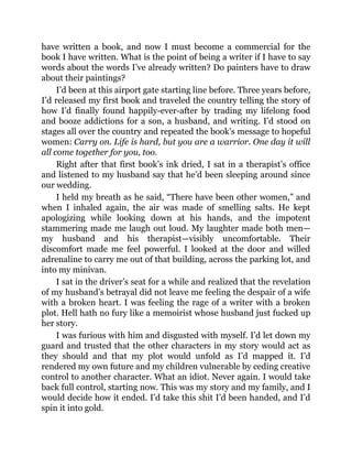 have written a book, and now I must become a commercial for the
book I have written. What is the point of being a writer if I have to say
words about the words I’ve already written? Do painters have to draw
about their paintings?
I’d been at this airport gate starting line before. Three years before,
I’d released my first book and traveled the country telling the story of
how I’d finally found happily-ever-after by trading my lifelong food
and booze addictions for a son, a husband, and writing. I’d stood on
stages all over the country and repeated the book’s message to hopeful
women: Carry on. Life is hard, but you are a warrior. One day it will
all come together for you, too.
Right after that first book’s ink dried, I sat in a therapist’s office
and listened to my husband say that he’d been sleeping around since
our wedding.
I held my breath as he said, “There have been other women,” and
when I inhaled again, the air was made of smelling salts. He kept
apologizing while looking down at his hands, and the impotent
stammering made me laugh out loud. My laughter made both men—
my husband and his therapist—visibly uncomfortable. Their
discomfort made me feel powerful. I looked at the door and willed
adrenaline to carry me out of that building, across the parking lot, and
into my minivan.
I sat in the driver’s seat for a while and realized that the revelation
of my husband’s betrayal did not leave me feeling the despair of a wife
with a broken heart. I was feeling the rage of a writer with a broken
plot. Hell hath no fury like a memoirist whose husband just fucked up
her story.
I was furious with him and disgusted with myself. I’d let down my
guard and trusted that the other characters in my story would act as
they should and that my plot would unfold as I’d mapped it. I’d
rendered my own future and my children vulnerable by ceding creative
control to another character. What an idiot. Never again. I would take
back full control, starting now. This was my story and my family, and I
would decide how it ended. I’d take this shit I’d been handed, and I’d
spin it into gold.
 