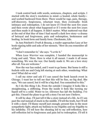 I took control back with words, sentences, chapters, and scripts. I
started with the story’s resolution in mind—a healed, whole family—
and worked backward from there. There would be rage, pain, therapy,
self-discovery, forgiveness, reluctant trust, then eventually: fresh
intimacy and redemption. I do not know if I lived the next few years
and then wrote about what happened or if I wrote the next few years
and then made it all happen. It didn’t matter. What mattered was that
at the end of that blur of time I had myself a dark love story—a drama
of betrayal and forgiveness, pain and redemption, brokenness and
healing. In book form and family form. Checkmate, Life.
In Ann Patchett’s Truth & Beauty, a reader approaches Lucy at her
book-signing table and asks of her memoir, “How do you remember all
of that?”
“I don’t remember it,” she says. “I write it.”
When Love Warrior was complete, I handed the manuscript to
Craig and said, “Here. Here is what it all meant. I made it all mean
something. We won the war. Our family made it. We are a love story
after all. You are welcome.”
Now the war has ended, and I want to go home. But home is still a
foxhole with me and Craig left staring at each other, wondering: What
now? What did we win?
I call my sister and ask if I can cancel the book launch event in
Chicago. I want her to tell me that this will be fine, no big deal. She
says, “We can cancel, but it will be a big deal. You committed to this.”
So I do this thing I do. From the outside I imagine it looks like a
straightening, a stiffening. From the inside it feels like turning my
liquid self to a solid. Water to ice. Glennon has left the building. I’ve
got this. I board the plane to go tell a story I’m not sure I believe.
It will be okay. I’ll just tell it like a story instead of a life. As if I am
past the end instead of stuck in the middle. I’ll tell the truth, but I’ll tell
it with a slant: I’ll blame myself just enough; present him in the most
sympathetic light; attach my bulimia to my frigidity and my frigidity to
his infidelity. I’ll tell how the cheating led to my self-reflection, how
self-reflection led to forgiveness and pain led to redemption. I’ll tell it
 