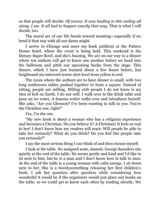 so that people will decide: Of course. It was leading to this ending all
along. I see. It all had to happen exactly that way. That is what I will
decide, too.
The moral arc of our life bends toward meaning—especially if we
bend it that way with all our damn might.
I arrive in Chicago and meet my book publicist at the Palmer
House hotel, where the event is being held. This weekend is the
literary Super Bowl, and she’s buzzing. We are on our way to a dinner
where ten authors will get to know one another before we head into
the ballroom and pitch our upcoming books from the stage. This
dinner, which I have just learned about a few hours before, has
heightened my introvert terror alert level from yellow to red.
The room where the authors are to have dinner is small, with two
long conference tables pushed together to form a square. Instead of
sitting, people are milling. Milling with people I do not know is my
idea of hell on Earth. I do not mill. I walk over to the drink table and
pour an ice water. A famous writer walks over and introduces herself.
She asks, “Are you Glennon? I’ve been wanting to talk to you. You’re
the Christian one, right?”
Yes, I’m the one.
“My new book is about a woman who has a religious experience
and becomes a Christian. Do you believe it? A Christian! It feels so real
to her! I don’t know how my readers will react: Will people be able to
take her seriously? What do you think? Do you feel like people take
you seriously?”
I say the most serious thing I can think of and then excuse myself.
I look at the table. No assigned seats, damnit. George Saunders sits
quietly at the end of the table. He seems gentle and kind and I’d like to
sit next to him, but he is a man and I don’t know how to talk to men.
At the end of the table is a young woman with calm energy. I sit down
next to her. She is a twentysomething releasing her first children’s
book. I ask her question after question while considering how
wonderful it would be if the organizers would just place our books on
the table, so we could get to know each other by reading silently. We
 