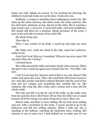 butter our rolls. Salads are served. As I’m reaching for dressing, the
children’s book lady looks over at the door. I look over, too.
Suddenly, a woman is standing where nothingness used to be. She
takes up the entire doorway, the entire room, the entire universe. She
has short hair, platinum on top, shaved on the sides. She is wearing a
long trench coat, a red scarf, a warm half smile, cool steel confidence.
She stands still there for a moment, taking inventory of the room. I
stare at her and take inventory of my entire life.
My whole being says:
There She Is.
Then, I lose control of my body. I stand up and open my arms
wide.
She looks over, cocks her head to the side, raises her eyebrows,
smiles at me.
Fuck Fuck Fuck Why am I standing? Why are my arms open? Oh
my God, What Am I Doing?
I sit back down.
She walks around the table and shakes hands with everyone. When
she gets to me, I stand up again, turn around, face her. “I’m Abby,” she
says.
I ask if I can hug her, because what if this is my only chance? She
smiles and opens her arms. Then—the smell that will become home to
me—skin like powder and fabric softener blended with the wool of her
coat and her cologne and something that smelled like air, like
outdoors, like crisp sky, like a baby and a woman and a man and the
whole world.
The only seat left is at the far end of the table, so she walks away
from me and sits down. She’ll later tell me that she didn’t eat or speak
because all of her energy was spent trying not to stare. Mine, too.
Dinner ends, and there is more milling. Oh my God, more milling
and now with a revolution in the room. I excuse myself to go to the
bathroom and kill two milling minutes. When I walk out, she is
standing in the hallway, watching the bathroom door, waiting. She
motions to me to come over. I look behind me to make sure it’s me
 