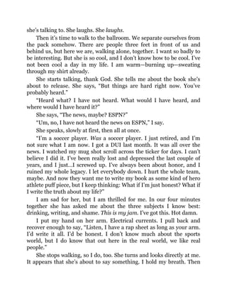 she’s talking to. She laughs. She laughs.
Then it’s time to walk to the ballroom. We separate ourselves from
the pack somehow. There are people three feet in front of us and
behind us, but here we are, walking alone, together. I want so badly to
be interesting. But she is so cool, and I don’t know how to be cool. I’ve
not been cool a day in my life. I am warm—burning up—sweating
through my shirt already.
She starts talking, thank God. She tells me about the book she’s
about to release. She says, “But things are hard right now. You’ve
probably heard.”
“Heard what? I have not heard. What would I have heard, and
where would I have heard it?”
She says, “The news, maybe? ESPN?”
“Um, no, I have not heard the news on ESPN,” I say.
She speaks, slowly at first, then all at once.
“I’m a soccer player. Was a soccer player. I just retired, and I’m
not sure what I am now. I got a DUI last month. It was all over the
news. I watched my mug shot scroll across the ticker for days. I can’t
believe I did it. I’ve been really lost and depressed the last couple of
years, and I just…I screwed up. I’ve always been about honor, and I
ruined my whole legacy. I let everybody down. I hurt the whole team,
maybe. And now they want me to write my book as some kind of hero
athlete puff piece, but I keep thinking: What if I’m just honest? What if
I write the truth about my life?”
I am sad for her, but I am thrilled for me. In our four minutes
together she has asked me about the three subjects I know best:
drinking, writing, and shame. This is my jam. I’ve got this. Hot damn.
I put my hand on her arm. Electrical currents. I pull back and
recover enough to say, “Listen, I have a rap sheet as long as your arm.
I’d write it all. I’d be honest. I don’t know much about the sports
world, but I do know that out here in the real world, we like real
people.”
She stops walking, so I do, too. She turns and looks directly at me.
It appears that she’s about to say something. I hold my breath. Then
 