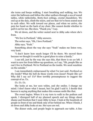 she turns and keeps walking. I start breathing and walking, too. We
enter the ballroom and follow the other authors through a sea of round
tables, white tablecloths, thirty-foot ceilings, crystal chandeliers. We
end up at the dais, climb the stairs, and see that we’ve been seated next
to each other. We walk toward our places, and when we arrive, she
puts her hand on the back of my chair. She cannot decide whether to
pull it out for me. She does. “Thank you,” I say.
We sit down, and the writer seated next to Abby asks where she’s
from.
“We live in Portland,” Abby answers.
The writer says, “Oh, I love Portland.”
Abby says, “Yeah.”
Something about the way she says “Yeah” makes me listen very,
very hard.
“I don’t know how much longer I’ll be there. We moved there
because we thought it would be a good place to raise a family.”
I can tell, just by the way she says this, that there is no we left. I
want to save her from follow-up questions, so I say, “Oh, people like us
can’t live in Portland. We’re Portland on the inside. We need sunshine
on the outside.”
I am immediately embarrassed by what I’ve just said. Portland on
the inside? What the hell do those words even mean? People like us?
Why did I say us? Us? How terribly presumptuous to suggest the
concept of us. Us.
Us. Us. Us.
She looks at me, her eyes widen, and she smiles. I change my
mind. I don’t know what I meant, but I’m glad I said it. I decide that
heaven is saying anything that makes this woman smile like that.
The event begins. When it is my turn to walk to the podium and
speak, I disregard half of my planned speech and say things about
shame and freedom that I want Abby to hear. I look at the hundreds of
people in front of me and think only of her behind me. When I finish, I
sit down and Abby looks at me. Her eyes are red.
The dinner ends, and people begin to approach our table. A line
 
