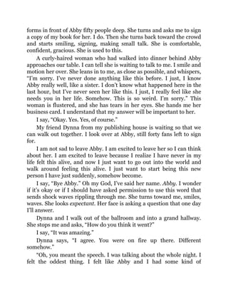 forms in front of Abby fifty people deep. She turns and asks me to sign
a copy of my book for her. I do. Then she turns back toward the crowd
and starts smiling, signing, making small talk. She is comfortable,
confident, gracious. She is used to this.
A curly-haired woman who had walked into dinner behind Abby
approaches our table. I can tell she is waiting to talk to me. I smile and
motion her over. She leans in to me, as close as possible, and whispers,
“I’m sorry. I’ve never done anything like this before. I just, I know
Abby really well, like a sister. I don’t know what happened here in the
last hour, but I’ve never seen her like this. I just, I really feel like she
needs you in her life. Somehow. This is so weird. I’m sorry.” This
woman is flustered, and she has tears in her eyes. She hands me her
business card. I understand that my answer will be important to her.
I say, “Okay. Yes. Yes, of course.”
My friend Dynna from my publishing house is waiting so that we
can walk out together. I look over at Abby, still forty fans left to sign
for.
I am not sad to leave Abby. I am excited to leave her so I can think
about her. I am excited to leave because I realize I have never in my
life felt this alive, and now I just want to go out into the world and
walk around feeling this alive. I just want to start being this new
person I have just suddenly, somehow become.
I say, “Bye Abby.” Oh my God, I’ve said her name. Abby. I wonder
if it’s okay or if I should have asked permission to use this word that
sends shock waves rippling through me. She turns toward me, smiles,
waves. She looks expectant. Her face is asking a question that one day
I’ll answer.
Dynna and I walk out of the ballroom and into a grand hallway.
She stops me and asks, “How do you think it went?”
I say, “It was amazing.”
Dynna says, “I agree. You were on fire up there. Different
somehow.”
“Oh, you meant the speech. I was talking about the whole night. I
felt the oddest thing. I felt like Abby and I had some kind of
 