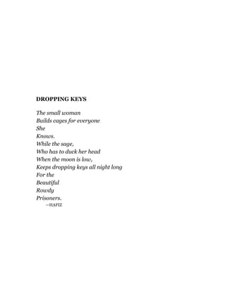 DROPPING KEYS
The small woman
Builds cages for everyone
She
Knows.
While the sage,
Who has to duck her head
When the moon is low,
Keeps dropping keys all night long
For the
Beautiful
Rowdy
Prisoners.
—HAFIZ
 