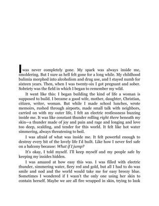 Iwas never completely gone. My spark was always inside me,
smoldering. But I sure as hell felt gone for a long while. My childhood
bulimia morphed into alcoholism and drug use, and I stayed numb for
sixteen years. Then, when I was twenty-six I got pregnant and sober.
Sobriety was the field in which I began to remember my wild.
It went like this: I began building the kind of life a woman is
supposed to build. I became a good wife, mother, daughter, Christian,
citizen, writer, woman. But while I made school lunches, wrote
memoirs, rushed through airports, made small talk with neighbors,
carried on with my outer life, I felt an electric restlessness buzzing
inside me. It was like constant thunder rolling right there beneath my
skin—a thunder made of joy and pain and rage and longing and love
too deep, scalding, and tender for this world. It felt like hot water
simmering, always threatening to boil.
I was afraid of what was inside me. It felt powerful enough to
destroy every bit of the lovely life I’d built. Like how I never feel safe
on a balcony because: What if I jump?
It’s okay, I told myself. I’ll keep myself and my people safe by
keeping my insides hidden.
I was amazed at how easy this was. I was filled with electric
thunder, simmering water, fiery red and gold, but all I had to do was
smile and nod and the world would take me for easy breezy blue.
Sometimes I wondered if I wasn’t the only one using her skin to
contain herself. Maybe we are all fire wrapped in skin, trying to look
 