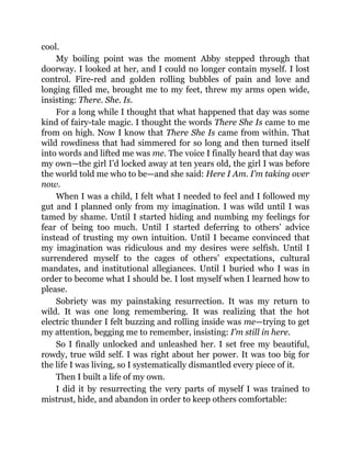 cool.
My boiling point was the moment Abby stepped through that
doorway. I looked at her, and I could no longer contain myself. I lost
control. Fire-red and golden rolling bubbles of pain and love and
longing filled me, brought me to my feet, threw my arms open wide,
insisting: There. She. Is.
For a long while I thought that what happened that day was some
kind of fairy-tale magic. I thought the words There She Is came to me
from on high. Now I know that There She Is came from within. That
wild rowdiness that had simmered for so long and then turned itself
into words and lifted me was me. The voice I finally heard that day was
my own—the girl I’d locked away at ten years old, the girl I was before
the world told me who to be—and she said: Here I Am. I’m taking over
now.
When I was a child, I felt what I needed to feel and I followed my
gut and I planned only from my imagination. I was wild until I was
tamed by shame. Until I started hiding and numbing my feelings for
fear of being too much. Until I started deferring to others’ advice
instead of trusting my own intuition. Until I became convinced that
my imagination was ridiculous and my desires were selfish. Until I
surrendered myself to the cages of others’ expectations, cultural
mandates, and institutional allegiances. Until I buried who I was in
order to become what I should be. I lost myself when I learned how to
please.
Sobriety was my painstaking resurrection. It was my return to
wild. It was one long remembering. It was realizing that the hot
electric thunder I felt buzzing and rolling inside was me—trying to get
my attention, begging me to remember, insisting: I’m still in here.
So I finally unlocked and unleashed her. I set free my beautiful,
rowdy, true wild self. I was right about her power. It was too big for
the life I was living, so I systematically dismantled every piece of it.
Then I built a life of my own.
I did it by resurrecting the very parts of myself I was trained to
mistrust, hide, and abandon in order to keep others comfortable:
 