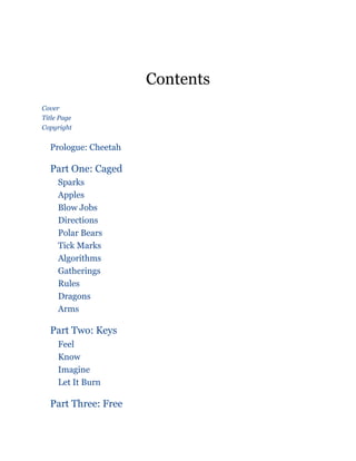Contents
Cover
Title Page
Copyright
Prologue: Cheetah
Part One: Caged
Sparks
Apples
Blow Jobs
Directions
Polar Bears
Tick Marks
Algorithms
Gatherings
Rules
Dragons
Arms
Part Two: Keys
Feel
Know
Imagine
Let It Burn
Part Three: Free
 