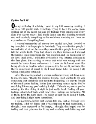 O
Key One: Feel It All
n my sixth day of sobriety, I went to my fifth recovery meeting. I
sat in a cold plastic seat, trembling, trying to keep the coffee from
spilling out of my paper cup and my feelings from spilling out of my
skin. For sixteen years I had made damn sure that nothing touched
me, and suddenly everything in the world was touching me. I was an
exposed nerve. Everything hurt.
I was embarrassed to tell anyone how much I hurt, but I decided to
try to explain it to the people in that circle. They were the first people I
trusted with all of me, because they were the first people I ever heard
tell the whole truth. They had shown me their insides so I showed
them mine. I said something like “I’m Glennon, and I’ve been sober for
six days. I feel awful. I think this awfulness is why I started drinking in
the first place. I’m starting to worry that what was wrong with me
wasn’t the booze; it was underneath it. It was me. It doesn’t seem like
being alive is as hard for other people as it is for me. It just feels like
there’s some kind of secret to life I don’t know. Like I’m doing it all
wrong. Thanks for listening.”
After the meeting ended, a woman walked over and sat down next
to me. She said, “Thanks for sharing. I relate. I just wanted to tell you
something that somebody told me in the beginning. It’s okay to feel all
of the stuff you’re feeling. You’re just becoming human again. You’re
not doing life wrong; you’re doing it right. If there’s any secret you’re
missing, it’s that doing it right is just really hard. Feeling all your
feelings is hard, but that’s what they’re for. Feelings are for feeling. All
of them. Even the hard ones. The secret is that you’re doing it right,
and that doing it right hurts sometimes.”
I did not know, before that woman told me, that all feelings were
for feeling. I did not know that I was supposed to feel everything. I
thought I was supposed to feel happy. I thought that happy was for
feeling and that pain was for fixing and numbing and deflecting and
 