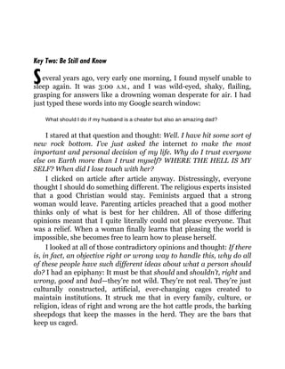S
Key Two: Be Still and Know
everal years ago, very early one morning, I found myself unable to
sleep again. It was 3:00 A.M., and I was wild-eyed, shaky, flailing,
grasping for answers like a drowning woman desperate for air. I had
just typed these words into my Google search window:
What should I do if my husband is a cheater but also an amazing dad?
I stared at that question and thought: Well. I have hit some sort of
new rock bottom. I’ve just asked the internet to make the most
important and personal decision of my life. Why do I trust everyone
else on Earth more than I trust myself? WHERE THE HELL IS MY
SELF? When did I lose touch with her?
I clicked on article after article anyway. Distressingly, everyone
thought I should do something different. The religious experts insisted
that a good Christian would stay. Feminists argued that a strong
woman would leave. Parenting articles preached that a good mother
thinks only of what is best for her children. All of those differing
opinions meant that I quite literally could not please everyone. That
was a relief. When a woman finally learns that pleasing the world is
impossible, she becomes free to learn how to please herself.
I looked at all of those contradictory opinions and thought: If there
is, in fact, an objective right or wrong way to handle this, why do all
of these people have such different ideas about what a person should
do? I had an epiphany: It must be that should and shouldn’t, right and
wrong, good and bad—they’re not wild. They’re not real. They’re just
culturally constructed, artificial, ever-changing cages created to
maintain institutions. It struck me that in every family, culture, or
religion, ideas of right and wrong are the hot cattle prods, the barking
sheepdogs that keep the masses in the herd. They are the bars that
keep us caged.
 