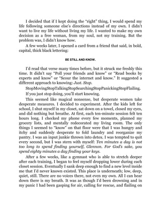 I decided that if I kept doing the “right” thing, I would spend my
life following someone else’s directions instead of my own. I didn’t
want to live my life without living my life. I wanted to make my own
decision as a free woman, from my soul, not my training. But the
problem was, I didn’t know how.
A few weeks later, I opened a card from a friend that said, in bold,
capital, thick black lettering:
BE STILL AND KNOW.
I’d read that verse many times before, but it struck me freshly this
time. It didn’t say “Poll your friends and know” or “Read books by
experts and know” or “Scour the internet and know.” It suggested a
different approach to knowing: Just. Stop.
StopMovingStopTalkingStopSearchingStopPanickingStopFlailing.
If you just stop doing, you’ll start knowing.
This seemed like magical nonsense, but desperate women take
desperate measures. I decided to experiment. After the kids left for
school, I shut myself in my closet, sat down on a towel, closed my eyes,
and did nothing but breathe. At first, each ten-minute session felt ten
hours long. I checked my phone every few moments, planned my
grocery lists, and mentally redecorated my living room. The only
things I seemed to “know” on that floor were that I was hungry and
itchy and suddenly desperate to fold laundry and reorganize my
pantry. I was an input junkie thrown into detox. I was tempted to quit
every second, but I was stern with myself: Ten minutes a day is not
too long to spend finding yourself, Glennon. For God’s sake, you
spend eighty minutes a day finding your keys.
After a few weeks, like a gymnast who is able to stretch deeper
after each training, I began to feel myself dropping lower during each
closet session. Eventually I sank deep enough to find a new level inside
me that I’d never known existed. This place is underneath; low, deep,
quiet, still. There are no voices there, not even my own. All I can hear
down there is my breath. It was as though I’d been drowning and in
my panic I had been gasping for air, calling for rescue, and flailing on
 