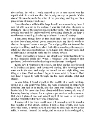 the surface. But what I really needed to do to save myself was let
myself sink. It struck me that this is why we say to people, “Calm
down.” Because beneath the noise of the pounding, swirling surf is a
place where all is quiet and clear.
Since the chaos stills in this deep, I could sense something there I
was not able to sense on the surface. It was like that silent chamber in
Denmark—one of the quietest places in the world—where people can
actually hear and feel their own blood circulating. There, in the deep, I
could sense something circulating inside me. It was a Knowing.
I can know things down at this level that I can’t on the chaotic
surface. Down here, when I pose a question about my life—in words or
abstract images—I sense a nudge. The nudge guides me toward the
next precise thing, and then, when I silently acknowledge the nudge—
it fills me. The Knowing feels like warm liquid gold filling my veins and
solidifying just enough to make me feel steady, certain.
What I learned (even though I am afraid to say it) is that God lives
in this deepness inside me. When I recognize God’s presence and
guidance, God celebrates by flooding me with warm liquid gold.
Every day, I returned to the closet, sat down on the floor littered
with T-shirts and jeans, and I practiced sinking. The Knowing would
meet me in the deep and nudge me toward the next right thing, one
thing at a time. That was how I began to know what to do next. That
was how I began to walk through my life more clearly, solid and
steady.
A year later, I found myself in the middle of a work meeting,
sitting at a long conference table. We were discussing an important
decision that had to be made, and the team was looking to me for
leadership. I felt uncertain. I was about to fall back into my old way of
knowing: looking outward for acceptance, permission, and consensus.
But when I glanced over and caught sight of the door to the supply
closet, I remembered my new way of knowing.
I wondered if the team would mind if I excused myself to spend a
few minutes in that closet. Instead, I took a deep breath, and, with
eyes wide open, I turned inward and tried to sink right there at the
table. It worked. I sensed the nudge, and as soon as I acknowledged it,
 