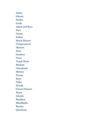 Aches
Ghosts
Smiles
Goals
Adam and Keys
Ears
Terms
Erikas
Beach Houses
Temperatures
Mirrors
Eyes
Gardens
Vows
Touch Trees
Buckets
Attendants
Memos
Poems
Boys
Talks
Woods
Cream Cheeses
Bases
Islands
Boulders
Bloodbaths
Racists
Questions
 