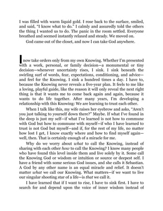 I
I was filled with warm liquid gold. I rose back to the surface, smiled,
and said, “I know what to do.” I calmly and assuredly told the others
the thing I wanted us to do. The panic in the room settled. Everyone
breathed and seemed instantly relaxed and steady. We moved on.
God came out of the closet, and now I can take God anywhere.
now take orders only from my own Knowing. Whether I’m presented
with a work, personal, or family decision—a monumental or tiny
decision—whenever uncertainty rises, I sink. I sink beneath the
swirling surf of words, fear, expectations, conditioning, and advice—
and feel for the Knowing. I sink a hundred times a day. I have to,
because the Knowing never reveals a five-year plan. It feels to me like
a loving, playful guide, like the reason it will only reveal the next right
thing is that it wants me to come back again and again, because it
wants to do life together. After many years, I’m developing a
relationship with this Knowing: We are learning to trust each other.
When I talk like this, my wife raises her eyebrow and asks, “Aren’t
you just talking to yourself down there?” Maybe. If what I’ve found in
the deep is just my self—if what I’ve learned is not how to commune
with God but how to commune with myself—if who I have learned to
trust is not God but myself—and if, for the rest of my life, no matter
how lost I get, I know exactly where and how to find myself again—
well, then. That is certainly enough of a miracle for me.
Why do we worry about what to call the Knowing, instead of
sharing with each other how to call the Knowing? I know many people
who have found this level inside them and live solely by it. Some call
the Knowing God or wisdom or intuition or source or deepest self. I
have a friend with some serious God issues, and she calls it Sebastian.
A God by any other name is an equal miracle and relief. It doesn’t
matter what we call our Knowing. What matters—if we want to live
our singular shooting star of a life—is that we call it.
I have learned that if I want to rise, I have to sink first. I have to
search for and depend upon the voice of inner wisdom instead of
 