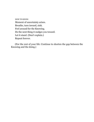 HOW TO KNOW:
Moment of uncertainty arises.
Breathe, turn inward, sink.
Feel around for the Knowing.
Do the next thing it nudges you toward.
Let it stand. (Don’t explain.)
Repeat forever.
(For the rest of your life: Continue to shorten the gap between the
Knowing and the doing.)
 