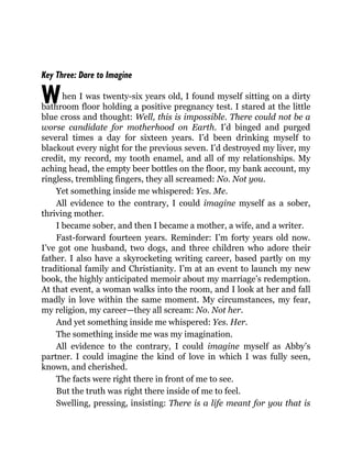W
Key Three: Dare to Imagine
hen I was twenty-six years old, I found myself sitting on a dirty
bathroom floor holding a positive pregnancy test. I stared at the little
blue cross and thought: Well, this is impossible. There could not be a
worse candidate for motherhood on Earth. I’d binged and purged
several times a day for sixteen years. I’d been drinking myself to
blackout every night for the previous seven. I’d destroyed my liver, my
credit, my record, my tooth enamel, and all of my relationships. My
aching head, the empty beer bottles on the floor, my bank account, my
ringless, trembling fingers, they all screamed: No. Not you.
Yet something inside me whispered: Yes. Me.
All evidence to the contrary, I could imagine myself as a sober,
thriving mother.
I became sober, and then I became a mother, a wife, and a writer.
Fast-forward fourteen years. Reminder: I’m forty years old now.
I’ve got one husband, two dogs, and three children who adore their
father. I also have a skyrocketing writing career, based partly on my
traditional family and Christianity. I’m at an event to launch my new
book, the highly anticipated memoir about my marriage’s redemption.
At that event, a woman walks into the room, and I look at her and fall
madly in love within the same moment. My circumstances, my fear,
my religion, my career—they all scream: No. Not her.
And yet something inside me whispered: Yes. Her.
The something inside me was my imagination.
All evidence to the contrary, I could imagine myself as Abby’s
partner. I could imagine the kind of love in which I was fully seen,
known, and cherished.
The facts were right there in front of me to see.
But the truth was right there inside of me to feel.
Swelling, pressing, insisting: There is a life meant for you that is
 