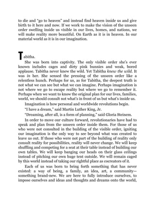 T
to die and “go to heaven” and instead find heaven inside us and give
birth to it here and now. If we work to make the vision of the unseen
order swelling inside us visible in our lives, homes, and nations, we
will make reality more beautiful. On Earth as it is in heaven. In our
material world as it is in our imagination.
abitha.
She was born into captivity. The only visible order she’s ever
known includes cages and dirty pink bunnies and weak, bored
applause. Tabitha never knew the wild. Yet Tabitha knew the wild. It
was in her. She sensed the pressing of the unseen order like a
relentless hunch. Perhaps for us, as for Tabitha, the deepest truth is
not what we can see but what we can imagine. Perhaps imagination is
not where we go to escape reality but where we go to remember it.
Perhaps when we want to know the original plan for our lives, families,
world, we should consult not what’s in front of us but what’s inside us.
Imagination is how personal and worldwide revolutions begin.
“I have a dream,” said Martin Luther King, Jr.
“Dreaming, after all, is a form of planning,” said Gloria Steinem.
In order to move our culture forward, revolutionaries have had to
speak and plan from the unseen order inside them. For those of us
who were not consulted in the building of the visible order, igniting
our imagination is the only way to see beyond what was created to
leave us out. If those who were not part of the building of reality only
consult reality for possibilities, reality will never change. We will keep
shuffling and competing for a seat at their table instead of building our
own tables. We will keep banging our heads on their glass ceilings
instead of pitching our own huge tent outside. We will remain caged
by this world instead of taking our rightful place as cocreators of it.
Each of us was born to bring forth something that has never
existed: a way of being, a family, an idea, art, a community—
something brand-new. We are here to fully introduce ourselves, to
impose ourselves and ideas and thoughts and dreams onto the world,
 