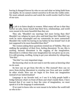 M
leaving it changed forever by who we are and what we bring forth from
our depths. So we cannot contort ourselves to fit into the visible order.
We must unleash ourselves and watch the world reorder itself in front
of our eyes.
y job is to listen deeply to women. What many tell me is that they
harbor an achy, heavy hunch that their lives, relationships, and world
were meant to be more beautiful than they are.
They ask, “Shouldn’t my marriage feel more loving than this?
Shouldn’t my religion be more alive and kind than this? Shouldn’t my
work be more meaningful and my community be more connected?
Shouldn’t the world I’m leaving to my babies be less brutal? Isn’t it all
just supposed to be more beautiful than this?”
The women asking these questions remind me of Tabitha. They are
stalking the periphery of their lives, feeling discontent. To me, this is
exciting, because discontent is the nagging of the imagination.
Discontent is evidence that your imagination has not given up on you.
It is still pressing, swelling, trying to get your attention by whispering:
“Not this.”
“Not this” is a very important stage.
But knowing what we do not want is not the same as knowing what
we do want.
So how can we get from Not this to This instead? How can we
move from feeling discontent to creating new lives and new worlds?
In other words: How can we begin to live from our imagination
instead of our indoctrination?
Language is my favorite tool, so I use it to help people build a
bridge between what’s in front of them and what’s inside them. I have
learned that if we want to hear the voice of imagination, we must
speak to it in the language it understands.
If we want to know who we were meant to be before the world told
us who to be—
 