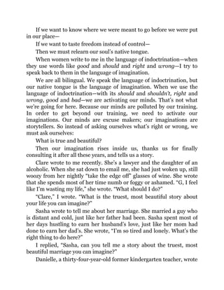 If we want to know where we were meant to go before we were put
in our place—
If we want to taste freedom instead of control—
Then we must relearn our soul’s native tongue.
When women write to me in the language of indoctrination—when
they use words like good and should and right and wrong—I try to
speak back to them in the language of imagination.
We are all bilingual. We speak the language of indoctrination, but
our native tongue is the language of imagination. When we use the
language of indoctrination—with its should and shouldn’t, right and
wrong, good and bad—we are activating our minds. That’s not what
we’re going for here. Because our minds are polluted by our training.
In order to get beyond our training, we need to activate our
imaginations. Our minds are excuse makers; our imaginations are
storytellers. So instead of asking ourselves what’s right or wrong, we
must ask ourselves:
What is true and beautiful?
Then our imagination rises inside us, thanks us for finally
consulting it after all these years, and tells us a story.
Clare wrote to me recently. She’s a lawyer and the daughter of an
alcoholic. When she sat down to email me, she had just woken up, still
woozy from her nightly “take the edge off” glasses of wine. She wrote
that she spends most of her time numb or foggy or ashamed. “G, I feel
like I’m wasting my life,” she wrote. “What should I do?”
“Clare,” I wrote. “What is the truest, most beautiful story about
your life you can imagine?”
Sasha wrote to tell me about her marriage. She married a guy who
is distant and cold, just like her father had been. Sasha spent most of
her days hustling to earn her husband’s love, just like her mom had
done to earn her dad’s. She wrote, “I’m so tired and lonely. What’s the
right thing to do here?”
I replied, “Sasha, can you tell me a story about the truest, most
beautiful marriage you can imagine?”
Danielle, a thirty-four-year-old former kindergarten teacher, wrote
 