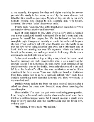 to me recently. She spends her days and nights watching her seven-
year-old die slowly in her arms, tortured by the same disease that
killed her first son three years ago. Night and day, she sits by her son’s
bedside—feeding him, singing to him, soothing him. “I’m broken,
Glennon,” she wrote. “I don’t know what to do.”
I wrote back, “Danielle, what is the truest, most beautiful story you
can imagine about a mother and her sons?”
Each of them replied to me. Clare wrote a story about a woman
who never abandoned herself, who faced life on life’s terms and was
present for herself, her people, her life. She believed in that vision
enough to begin therapy and to safely let rise to the surface all the pain
she was trying to drown out with wine. Months later she wrote to say
that her new way of being is harder than ever, but it’s the right kind of
hard. She’s not missing her own life anymore. When she looks at
herself in the mirror, she no longer needs to look away. She is now a
woman who can look into her own eyes.
Sasha spent several evenings writing a story about the truest, most
beautiful marriage she could imagine. She spent a week mustering the
courage to send it to me because she was scared to let someone on the
outside see what was on her inside. Eventually she printed it out and
left it on her husband’s pillow. She was heartbroken when he didn’t
mention it for three weeks. Then, one night, she found an invitation
from him, asking her to go to a marriage retreat. They could both
imagine something more beautiful, it turned out. They were ready to
try to make it real.
Danielle wrote back to me from her son’s hospital bedside after I
asked her about the truest, most beautiful story about parenting she
could imagine.
She said this: “I’ve spent the past week considering your question.
I can imagine a thousand easier stories about mothers and sons. I can
think of a million happier ones. But I cannot imagine a single story
truer or more beautiful than the heartbreaking one I’m living now,
with my boys.”
“Me neither,” I wrote back. “Me neither.”
 