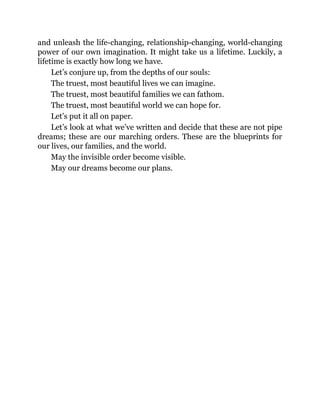 and unleash the life-changing, relationship-changing, world-changing
power of our own imagination. It might take us a lifetime. Luckily, a
lifetime is exactly how long we have.
Let’s conjure up, from the depths of our souls:
The truest, most beautiful lives we can imagine.
The truest, most beautiful families we can fathom.
The truest, most beautiful world we can hope for.
Let’s put it all on paper.
Let’s look at what we’ve written and decide that these are not pipe
dreams; these are our marching orders. These are the blueprints for
our lives, our families, and the world.
May the invisible order become visible.
May our dreams become our plans.
 