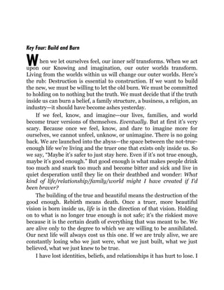 W
Key Four: Build and Burn
hen we let ourselves feel, our inner self transforms. When we act
upon our Knowing and imagination, our outer worlds transform.
Living from the worlds within us will change our outer worlds. Here’s
the rub: Destruction is essential to construction. If we want to build
the new, we must be willing to let the old burn. We must be committed
to holding on to nothing but the truth. We must decide that if the truth
inside us can burn a belief, a family structure, a business, a religion, an
industry—it should have become ashes yesterday.
If we feel, know, and imagine—our lives, families, and world
become truer versions of themselves. Eventually. But at first it’s very
scary. Because once we feel, know, and dare to imagine more for
ourselves, we cannot unfeel, unknow, or unimagine. There is no going
back. We are launched into the abyss—the space between the not-true-
enough life we’re living and the truer one that exists only inside us. So
we say, “Maybe it’s safer to just stay here. Even if it’s not true enough,
maybe it’s good enough.” But good enough is what makes people drink
too much and snark too much and become bitter and sick and live in
quiet desperation until they lie on their deathbed and wonder: What
kind of life/relationship/family/world might I have created if I’d
been braver?
The building of the true and beautiful means the destruction of the
good enough. Rebirth means death. Once a truer, more beautiful
vision is born inside us, life is in the direction of that vision. Holding
on to what is no longer true enough is not safe; it’s the riskiest move
because it is the certain death of everything that was meant to be. We
are alive only to the degree to which we are willing to be annihilated.
Our next life will always cost us this one. If we are truly alive, we are
constantly losing who we just were, what we just built, what we just
believed, what we just knew to be true.
I have lost identities, beliefs, and relationships it has hurt to lose. I
 