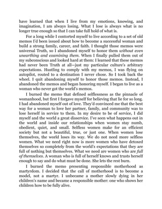 have learned that when I live from my emotions, knowing, and
imagination, I am always losing. What I lose is always what is no
longer true enough so that I can take full hold of what is.
For a long while I contorted myself to live according to a set of old
memos I’d been issued about how to become a successful woman and
build a strong family, career, and faith. I thought those memos were
universal Truth, so I abandoned myself to honor them without even
unearthing and examining them. When I finally pulled them out of
my subconscious and looked hard at them: I learned that these memos
had never been Truth at all—just my particular culture’s arbitrary
expectations. Hustling to comply with my memos, I was flying on
autopilot, routed to a destination I never chose. So I took back the
wheel. I quit abandoning myself to honor those memos. Instead, I
abandoned the memos and began honoring myself. I began to live as a
woman who never got the world’s memos.
I burned the memo that defined selflessness as the pinnacle of
womanhood, but first I forgave myself for believing that lie for so long.
I had abandoned myself out of love. They’d convinced me that the best
way for a woman to love her partner, family, and community was to
lose herself in service to them. In my desire to be of service, I did
myself and the world a great disservice. I’ve seen what happens out in
the world and inside our relationships when women stay numb,
obedient, quiet, and small. Selfless women make for an efficient
society but not a beautiful, true, or just one. When women lose
themselves, the world loses its way. We do not need more selfless
women. What we need right now is more women who have detoxed
themselves so completely from the world’s expectations that they are
full of nothing but themselves. What we need are women who are full
of themselves. A woman who is full of herself knows and trusts herself
enough to say and do what must be done. She lets the rest burn.
I burned the memo presenting responsible motherhood as
martyrdom. I decided that the call of motherhood is to become a
model, not a martyr. I unbecame a mother slowly dying in her
children’s name and became a responsible mother: one who shows her
children how to be fully alive.
 