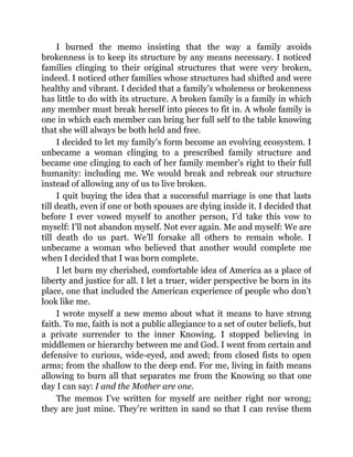 I burned the memo insisting that the way a family avoids
brokenness is to keep its structure by any means necessary. I noticed
families clinging to their original structures that were very broken,
indeed. I noticed other families whose structures had shifted and were
healthy and vibrant. I decided that a family’s wholeness or brokenness
has little to do with its structure. A broken family is a family in which
any member must break herself into pieces to fit in. A whole family is
one in which each member can bring her full self to the table knowing
that she will always be both held and free.
I decided to let my family’s form become an evolving ecosystem. I
unbecame a woman clinging to a prescribed family structure and
became one clinging to each of her family member’s right to their full
humanity: including me. We would break and rebreak our structure
instead of allowing any of us to live broken.
I quit buying the idea that a successful marriage is one that lasts
till death, even if one or both spouses are dying inside it. I decided that
before I ever vowed myself to another person, I’d take this vow to
myself: I’ll not abandon myself. Not ever again. Me and myself: We are
till death do us part. We’ll forsake all others to remain whole. I
unbecame a woman who believed that another would complete me
when I decided that I was born complete.
I let burn my cherished, comfortable idea of America as a place of
liberty and justice for all. I let a truer, wider perspective be born in its
place, one that included the American experience of people who don’t
look like me.
I wrote myself a new memo about what it means to have strong
faith. To me, faith is not a public allegiance to a set of outer beliefs, but
a private surrender to the inner Knowing. I stopped believing in
middlemen or hierarchy between me and God. I went from certain and
defensive to curious, wide-eyed, and awed; from closed fists to open
arms; from the shallow to the deep end. For me, living in faith means
allowing to burn all that separates me from the Knowing so that one
day I can say: I and the Mother are one.
The memos I’ve written for myself are neither right nor wrong;
they are just mine. They’re written in sand so that I can revise them
 