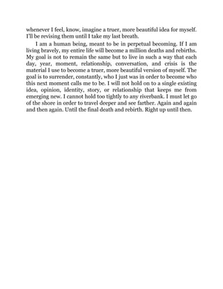 whenever I feel, know, imagine a truer, more beautiful idea for myself.
I’ll be revising them until I take my last breath.
I am a human being, meant to be in perpetual becoming. If I am
living bravely, my entire life will become a million deaths and rebirths.
My goal is not to remain the same but to live in such a way that each
day, year, moment, relationship, conversation, and crisis is the
material I use to become a truer, more beautiful version of myself. The
goal is to surrender, constantly, who I just was in order to become who
this next moment calls me to be. I will not hold on to a single existing
idea, opinion, identity, story, or relationship that keeps me from
emerging new. I cannot hold too tightly to any riverbank. I must let go
of the shore in order to travel deeper and see farther. Again and again
and then again. Until the final death and rebirth. Right up until then.
 