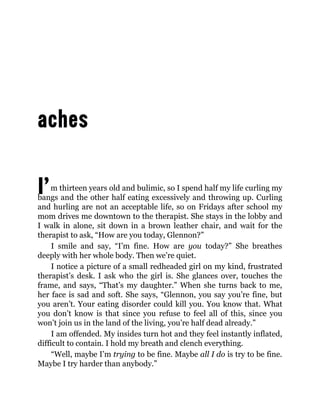I’m thirteen years old and bulimic, so I spend half my life curling my
bangs and the other half eating excessively and throwing up. Curling
and hurling are not an acceptable life, so on Fridays after school my
mom drives me downtown to the therapist. She stays in the lobby and
I walk in alone, sit down in a brown leather chair, and wait for the
therapist to ask, “How are you today, Glennon?”
I smile and say, “I’m fine. How are you today?” She breathes
deeply with her whole body. Then we’re quiet.
I notice a picture of a small redheaded girl on my kind, frustrated
therapist’s desk. I ask who the girl is. She glances over, touches the
frame, and says, “That’s my daughter.” When she turns back to me,
her face is sad and soft. She says, “Glennon, you say you’re fine, but
you aren’t. Your eating disorder could kill you. You know that. What
you don’t know is that since you refuse to feel all of this, since you
won’t join us in the land of the living, you’re half dead already.”
I am offended. My insides turn hot and they feel instantly inflated,
difficult to contain. I hold my breath and clench everything.
“Well, maybe I’m trying to be fine. Maybe all I do is try to be fine.
Maybe I try harder than anybody.”
 