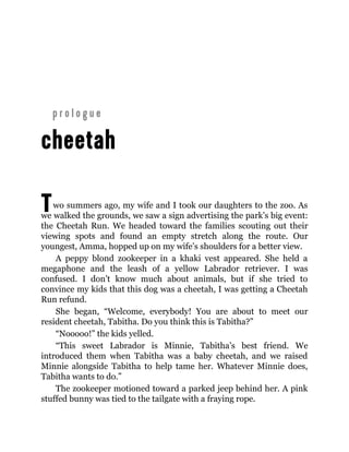 Two summers ago, my wife and I took our daughters to the zoo. As
we walked the grounds, we saw a sign advertising the park’s big event:
the Cheetah Run. We headed toward the families scouting out their
viewing spots and found an empty stretch along the route. Our
youngest, Amma, hopped up on my wife’s shoulders for a better view.
A peppy blond zookeeper in a khaki vest appeared. She held a
megaphone and the leash of a yellow Labrador retriever. I was
confused. I don’t know much about animals, but if she tried to
convince my kids that this dog was a cheetah, I was getting a Cheetah
Run refund.
She began, “Welcome, everybody! You are about to meet our
resident cheetah, Tabitha. Do you think this is Tabitha?”
“Nooooo!” the kids yelled.
“This sweet Labrador is Minnie, Tabitha’s best friend. We
introduced them when Tabitha was a baby cheetah, and we raised
Minnie alongside Tabitha to help tame her. Whatever Minnie does,
Tabitha wants to do.”
The zookeeper motioned toward a parked jeep behind her. A pink
stuffed bunny was tied to the tailgate with a fraying rope.
 