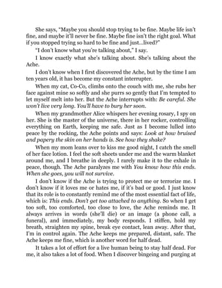 She says, “Maybe you should stop trying to be fine. Maybe life isn’t
fine, and maybe it’ll never be fine. Maybe fine isn’t the right goal. What
if you stopped trying so hard to be fine and just…lived?”
“I don’t know what you’re talking about,” I say.
I know exactly what she’s talking about. She’s talking about the
Ache.
I don’t know when I first discovered the Ache, but by the time I am
ten years old, it has become my constant interrupter.
When my cat, Co-Co, climbs onto the couch with me, she rubs her
face against mine so softly and she purrs so gently that I’m tempted to
let myself melt into her. But the Ache interrupts with: Be careful. She
won’t live very long. You’ll have to bury her soon.
When my grandmother Alice whispers her evening rosary, I spy on
her. She is the master of the universe, there in her rocker, controlling
everything on Earth, keeping me safe. Just as I become lulled into
peace by the rocking, the Ache points and says: Look at how bruised
and papery the skin on her hands is. See how they shake?
When my mom leans over to kiss me good night, I catch the smell
of her face lotion. I feel the soft sheets under me and the warm blanket
around me, and I breathe in deeply. I rarely make it to the exhale in
peace, though. The Ache paralyzes me with You know how this ends.
When she goes, you will not survive.
I don’t know if the Ache is trying to protect me or terrorize me. I
don’t know if it loves me or hates me, if it’s bad or good. I just know
that its role is to constantly remind me of the most essential fact of life,
which is: This ends. Don’t get too attached to anything. So when I get
too soft, too comforted, too close to love, the Ache reminds me. It
always arrives in words (she’ll die) or an image (a phone call, a
funeral), and immediately, my body responds. I stiffen, hold my
breath, straighten my spine, break eye contact, lean away. After that,
I’m in control again. The Ache keeps me prepared, distant, safe. The
Ache keeps me fine, which is another word for half dead.
It takes a lot of effort for a live human being to stay half dead. For
me, it also takes a lot of food. When I discover bingeing and purging at
 