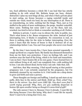 ten, food addiction becomes a whole life I can lead that has utterly
nothing to do with actual life. Bulimia keeps me busy, distant,
distracted. I plan my next binge all day, and when I find a private place
to start eating, my frenzy becomes a raging waterfall inside and
outside me—loud, much too loud, for any interruption at all. There is
no remembering, no Ache, nothing but the binge. Then, just as I’m
stuffed to the point of more nothingness, the purge. Another waterfall.
More noise. Nothing but noise until I am on the floor, laid out,
wracked, too tired to feel or think or remember anything at all. Perfect.
Bulimia is private. I need a way to silence the Ache in public, too.
That’s what booze is for. Booze overpowers the Ache. Instead of just
interrupting love, it blocks it completely. No connection is real, so
there is nothing risky for the Ache to bother interrupting. Over the
years I learn that the bonus of booze is that it destroys all of my
relationships before I can. You can’t lose people who never even found
you.
By the time I turn twenty-five, I have been arrested repeatedly. I
cough up blood on a regular basis. My family has distanced themselves
from me for their own protection. I have no feelings left, and I am
nowhere near the land of the living, which is for fools and masochists.
I am no fool. I have beaten life at its own game. I have learned how to
exist without living at all, and I am completely free—with nothing left
to lose. I am also almost dead, but by God, I am safe. Take that, Life.
And then, that May morning, I find myself staring at that positive
pregnancy test. I am certainly surprised by the pregnancy, but I’m
absolutely stunned by my reaction to it. I feel inside me a deep desire
to grow and birth and raise a person.
These thoughts are foreign and baffling. I stand up and stare at my
puffy, dirty face in the mirror and think: Hold up. Wait, what? You,
there in the mirror. You don’t even LIKE life. You don’t even find it
worth trying yourself. Why, then, are you suddenly desperate to
bestow life upon another being as though it’s some kind of gift?
The only answer I have is: Because I love it already. I want life for
this being because I love this being. Why don’t I want life for myself,
then? I want to be a being that I love, too.
 