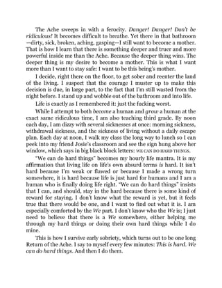 The Ache sweeps in with a ferocity. Danger! Danger! Don’t be
ridiculous! It becomes difficult to breathe. Yet there in that bathroom
—dirty, sick, broken, aching, gasping—I still want to become a mother.
That is how I learn that there is something deeper and truer and more
powerful inside me than the Ache. Because the deeper thing wins. The
deeper thing is my desire to become a mother. This is what I want
more than I want to stay safe: I want to be this being’s mother.
I decide, right there on the floor, to get sober and reenter the land
of the living. I suspect that the courage I muster up to make this
decision is due, in large part, to the fact that I’m still wasted from the
night before. I stand up and wobble out of the bathroom and into life.
Life is exactly as I remembered it: just the fucking worst.
While I attempt to both become a human and grow a human at the
exact same ridiculous time, I am also teaching third grade. By noon
each day, I am dizzy with several sicknesses at once: morning sickness,
withdrawal sickness, and the sickness of living without a daily escape
plan. Each day at noon, I walk my class the long way to lunch so I can
peek into my friend Josie’s classroom and see the sign hung above her
window, which says in big black block letters: WE CAN DO HARD THINGS.
“We can do hard things” becomes my hourly life mantra. It is my
affirmation that living life on life’s own absurd terms is hard. It isn’t
hard because I’m weak or flawed or because I made a wrong turn
somewhere, it is hard because life is just hard for humans and I am a
human who is finally doing life right. “We can do hard things” insists
that I can, and should, stay in the hard because there is some kind of
reward for staying. I don’t know what the reward is yet, but it feels
true that there would be one, and I want to find out what it is. I am
especially comforted by the We part. I don’t know who the We is; I just
need to believe that there is a We somewhere, either helping me
through my hard things or doing their own hard things while I do
mine.
This is how I survive early sobriety, which turns out to be one long
Return of the Ache. I say to myself every few minutes: This is hard. We
can do hard things. And then I do them.
 