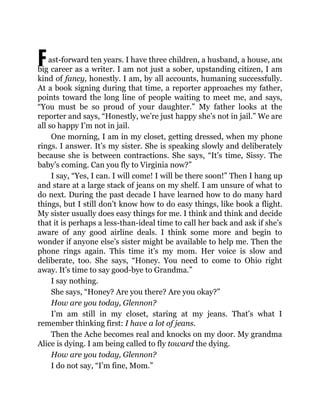 Fast-forward ten years. I have three children, a husband, a house, and a
big career as a writer. I am not just a sober, upstanding citizen, I am
kind of fancy, honestly. I am, by all accounts, humaning successfully.
At a book signing during that time, a reporter approaches my father,
points toward the long line of people waiting to meet me, and says,
“You must be so proud of your daughter.” My father looks at the
reporter and says, “Honestly, we’re just happy she’s not in jail.” We are
all so happy I’m not in jail.
One morning, I am in my closet, getting dressed, when my phone
rings. I answer. It’s my sister. She is speaking slowly and deliberately
because she is between contractions. She says, “It’s time, Sissy. The
baby’s coming. Can you fly to Virginia now?”
I say, “Yes, I can. I will come! I will be there soon!” Then I hang up
and stare at a large stack of jeans on my shelf. I am unsure of what to
do next. During the past decade I have learned how to do many hard
things, but I still don’t know how to do easy things, like book a flight.
My sister usually does easy things for me. I think and think and decide
that it is perhaps a less-than-ideal time to call her back and ask if she’s
aware of any good airline deals. I think some more and begin to
wonder if anyone else’s sister might be available to help me. Then the
phone rings again. This time it’s my mom. Her voice is slow and
deliberate, too. She says, “Honey. You need to come to Ohio right
away. It’s time to say good-bye to Grandma.”
I say nothing.
She says, “Honey? Are you there? Are you okay?”
How are you today, Glennon?
I’m am still in my closet, staring at my jeans. That’s what I
remember thinking first: I have a lot of jeans.
Then the Ache becomes real and knocks on my door. My grandma
Alice is dying. I am being called to fly toward the dying.
How are you today, Glennon?
I do not say, “I’m fine, Mom.”
 