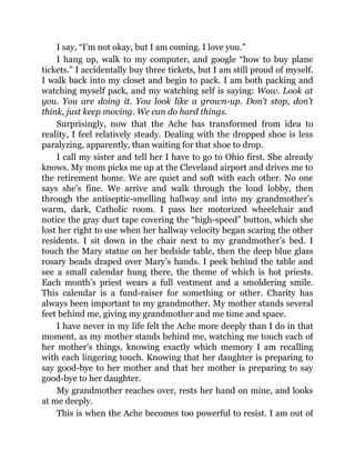 I say, “I’m not okay, but I am coming. I love you.”
I hang up, walk to my computer, and google “how to buy plane
tickets.” I accidentally buy three tickets, but I am still proud of myself.
I walk back into my closet and begin to pack. I am both packing and
watching myself pack, and my watching self is saying: Wow. Look at
you. You are doing it. You look like a grown-up. Don’t stop, don’t
think, just keep moving. We can do hard things.
Surprisingly, now that the Ache has transformed from idea to
reality, I feel relatively steady. Dealing with the dropped shoe is less
paralyzing, apparently, than waiting for that shoe to drop.
I call my sister and tell her I have to go to Ohio first. She already
knows. My mom picks me up at the Cleveland airport and drives me to
the retirement home. We are quiet and soft with each other. No one
says she’s fine. We arrive and walk through the loud lobby, then
through the antiseptic-smelling hallway and into my grandmother’s
warm, dark, Catholic room. I pass her motorized wheelchair and
notice the gray duct tape covering the “high-speed” button, which she
lost her right to use when her hallway velocity began scaring the other
residents. I sit down in the chair next to my grandmother’s bed. I
touch the Mary statue on her bedside table, then the deep blue glass
rosary beads draped over Mary’s hands. I peek behind the table and
see a small calendar hung there, the theme of which is hot priests.
Each month’s priest wears a full vestment and a smoldering smile.
This calendar is a fund-raiser for something or other. Charity has
always been important to my grandmother. My mother stands several
feet behind me, giving my grandmother and me time and space.
I have never in my life felt the Ache more deeply than I do in that
moment, as my mother stands behind me, watching me touch each of
her mother’s things, knowing exactly which memory I am recalling
with each lingering touch. Knowing that her daughter is preparing to
say good-bye to her mother and that her mother is preparing to say
good-bye to her daughter.
My grandmother reaches over, rests her hand on mine, and looks
at me deeply.
This is when the Ache becomes too powerful to resist. I am out of
 