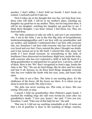 practice. I don’t stiffen. I don’t hold my breath. I don’t break eye
contact. I unclench and let it take me.
First it takes me to the thought that one day, not long from now,
these roles will shift. I will be in my mother’s place, watching my
daughter say good-bye to my mother. Then, not too long from then, it
will be my daughter, watching her daughter say good-bye to me. I
think these thoughts. I see these visions. I feel them, too. They are
hard and deep.
The Ache continues to take me with it, and now I am somewhere
else. I am in the Ache. I am in the One Big Ache of lovepainbeauty
tendernesslonginggoodbye and I am here with my grandmother and
my mother, and suddenly I understand that I am here with everyone
else, too. Somehow I am here with everyone who has ever lived and
ever loved and ever lost. I have entered the place I thought was death,
and it has turned out to be life itself. I entered this Ache alone, but
inside it I have found everyone. In surrendering to the Ache of
loneliness I have discovered un-loneliness. Right here, inside the Ache,
with everyone who has ever welcomed a child or held the hand of a
dying grandmother or said good-bye to a great love. I am here, with all
of them. Here is the “We” that I recognized in Josie’s sign. Inside the
Ache is the “We.” We can do hard things, like be alive and love deep
and lose it all, because we do these hard things alongside everyone
who has ever walked the Earth with her eyes, arms, and heart wide
open.
The Ache is not a flaw. The Ache is our meeting place. It’s the
clubhouse of the brave. All the lovers are there. It is where you go
alone to meet the world. The Ache is love.
The Ache was never warning me: This ends, so leave. She was
saying: This ends, so stay.
I stayed. I held my grandmother Alice Flaherty’s paper hands. I
touched the wedding rings she still wore twenty-six years after my
grandfather’s death. “I love you, honey,” she said. “I love you too,
Grandma,” I said. “Take care of that baby for me,” she said.
That was it. I did not say anything remarkable at all. It turns out
that a lot of good-bye is done in the touching of things: rosaries,
 