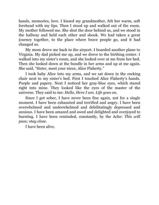 hands, memories, love. I kissed my grandmother, felt her warm, soft
forehead with my lips. Then I stood up and walked out of the room.
My mother followed me. She shut the door behind us, and we stood in
the hallway and held each other and shook. We had taken a great
journey together, to the place where brave people go, and it had
changed us.
My mom drove me back to the airport. I boarded another plane to
Virginia. My dad picked me up, and we drove to the birthing center. I
walked into my sister’s room, and she looked over at me from her bed.
Then she looked down at the bundle in her arms and up at me again.
She said, “Sister, meet your niece, Alice Flaherty.”
I took baby Alice into my arms, and we sat down in the rocking
chair next to my sister’s bed. First I touched Alice Flaherty’s hands.
Purple and papery. Next I noticed her gray-blue eyes, which stared
right into mine. They looked like the eyes of the master of the
universe. They said to me: Hello. Here I am. Life goes on.
Since I got sober, I have never been fine again, not for a single
moment. I have been exhausted and terrified and angry. I have been
overwhelmed and underwhelmed and debilitatingly depressed and
anxious. I have been amazed and awed and delighted and overjoyed to
bursting. I have been reminded, constantly, by the Ache: This will
pass; stay close.
I have been alive.
 