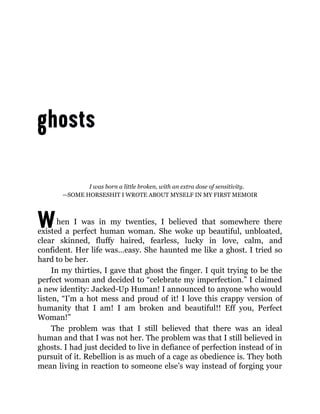 W
I was born a little broken, with an extra dose of sensitivity.
—SOME HORSESHIT I WROTE ABOUT MYSELF IN MY FIRST MEMOIR
hen I was in my twenties, I believed that somewhere there
existed a perfect human woman. She woke up beautiful, unbloated,
clear skinned, fluffy haired, fearless, lucky in love, calm, and
confident. Her life was…easy. She haunted me like a ghost. I tried so
hard to be her.
In my thirties, I gave that ghost the finger. I quit trying to be the
perfect woman and decided to “celebrate my imperfection.” I claimed
a new identity: Jacked-Up Human! I announced to anyone who would
listen, “I’m a hot mess and proud of it! I love this crappy version of
humanity that I am! I am broken and beautiful!! Eff you, Perfect
Woman!”
The problem was that I still believed that there was an ideal
human and that I was not her. The problem was that I still believed in
ghosts. I had just decided to live in defiance of perfection instead of in
pursuit of it. Rebellion is as much of a cage as obedience is. They both
mean living in reaction to someone else’s way instead of forging your
 