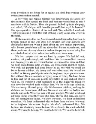 own. Freedom is not being for or against an ideal, but creating your
own existence from scratch.
A few years ago, Oprah Winfrey was interviewing me about my
first memoir. She opened the book and read my words back to me: I
was born a little broken. Then she paused, looked up from the page,
and asked, “Would you still describe yourself that way? As broken?”
Her eyes sparkled. I looked at her and said, “No, actually. I wouldn’t.
That’s ridiculous. I think this sort of thing is why Jesus only wrote in
the sand.”
Broken means: does not function as it was designed to function. A
broken human is one who does not function the way humans are
designed to function. When I think about my own human experience,
what honest people have told me about their human experiences, and
the experiences of every historical and contemporary human being I’ve
ever studied, we all seem to function in the exact same way:
We hurt people, and we are hurt by people. We feel left out,
envious, not good enough, sick, and tired. We have unrealized dreams
and deep regrets. We are certain that we were meant for more and that
we don’t even deserve what we have. We feel ecstatic and then numb.
We wish our parents had done better by us. We wish we could do
better by our children. We betray and we are betrayed. We lie and we
are lied to. We say good-bye to animals, to places, to people we cannot
live without. We are so afraid of dying. Also: of living. We have fallen
in love and out of love, and people have fallen in love and out of love
with us. We wonder if what happened to us that night will mean we
can never be touched again without fear. We live with rage bubbling.
We are sweaty, bloated, gassy, oily. We love our children, we long for
children, we do not want children. We are at war with our bodies, our
minds, our souls. We are at war with one another. We wish we’d said
all those things while they were still here. They’re still here, and we’re
still not saying those things. We know we won’t. We don’t understand
ourselves. We don’t understand why we hurt those we love. We want
to be forgiven. We cannot forgive. We don’t understand God. We
believe. We absolutely do not believe. We are lonely. We want to be left
alone. We want to belong. We want to be loved. We want to be loved.
 