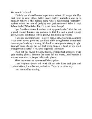 We want to be loved.
If this is our shared human experience, where did we get the idea
that there is some other, better, more perfect, unbroken way to be
human? Where is the human being who is functioning “correctly,”
against whom we are all judging our performances? Who is she?
Where is she? What is her life if it is not these things?
I got free the moment I realized that my problem isn’t that I’m not
a good enough human; my problem is that I’m not a good enough
ghost. Since I don’t have to be a ghost, I don’t have a problem.
If you are uncomfortable—in deep pain, angry, yearning, confused
—you don’t have a problem, you have a life. Being human is not hard
because you’re doing it wrong, it’s hard because you’re doing it right.
You will never change the fact that being human is hard, so you must
change your idea that it was ever supposed to be easy.
I will not call myself broken, flawed, or imperfect anymore. I will
quit chasing ghosts, because the chase left me weary. And because I
am a woman who no longer believes in ghosts.
Allow me to rewrite my own self-description:
I am forty-four years old. With all my chin hairs and pain and
contradictions, I am flawless, unbroken. There is no other way.
I am haunted by nothing.
 