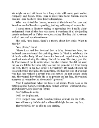 We might as well sit down for a long while with some good coffee,
company, and bread. Here, there is more time to be human, maybe
because there has been more time to learn how.
When we visited the Louvre, we entered the Mona Lisa room and
found a crowd of hundreds pushing, jostling, selfie-ing all around her.
I stared from a distance, trying to appreciate her. I really didn’t
understand what all the fuss was about. I wondered if all the jostling
people understood or if they were just acting like they did. A woman
walked over and stood next to me.
She said, “You know, there’s a theory about her smile. Want to
hear it?”
“Yes, please,” I said.
“Mona Lisa and her husband lost a baby. Sometime later, her
husband commissioned this painting from da Vinci to celebrate the
birth of another baby. Mona Lisa sat for Leonardo to paint her, but she
wouldn’t smile during the sitting. Not all the way. The story goes that
da Vinci wanted her to smile wider, but she refused. She did not want
the joy she felt for her new baby to erase the pain she felt from losing
the first. There in her half smile is her half joy. Or maybe it’s her full
joy and her full grief all at the same time. She has the look of a woman
who has just realized a dream but still carries the lost dream inside
her. She wanted her whole life to be present on her face. She wanted
everyone to remember, so she wouldn’t pretend.”
Now I understand what the fuss is all about. Mona Lisa is the
patron saint of honest, resolute, fully human women—women who feel
and who know. She is saying for us:
Don’t tell me to smile.
I will not be pleasant.
Even trapped here, inside two dimensions, you will see the truth.
You will see my life’s brutal and beautiful right here on my face.
The world will not be able to stop staring.
 