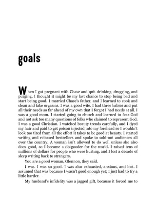 When I got pregnant with Chase and quit drinking, drugging, and
purging, I thought it might be my last chance to stop being bad and
start being good. I married Chase’s father, and I learned to cook and
clean and fake orgasms. I was a good wife. I had three babies and put
all their needs so far ahead of my own that I forgot I had needs at all. I
was a good mom. I started going to church and learned to fear God
and not ask too many questions of folks who claimed to represent God.
I was a good Christian. I watched beauty trends carefully, and I dyed
my hair and paid to get poison injected into my forehead so I wouldn’t
look too tired from all the effort it takes to be good at beauty. I started
writing and released bestsellers and spoke to sold-out audiences all
over the country. A woman isn’t allowed to do well unless she also
does good, so I became a do-gooder for the world. I raised tens of
millions of dollars for people who were hurting, and I lost a decade of
sleep writing back to strangers.
You are a good woman, Glennon, they said.
I was. I was so good. I was also exhausted, anxious, and lost. I
assumed that was because I wasn’t good enough yet; I just had to try a
little harder.
My husband’s infidelity was a jagged gift, because it forced me to
 