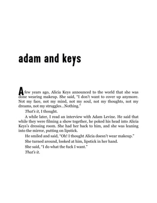 Afew years ago, Alicia Keys announced to the world that she was
done wearing makeup. She said, “I don’t want to cover up anymore.
Not my face, not my mind, not my soul, not my thoughts, not my
dreams, not my struggles…Nothing.”
That’s it, I thought.
A while later, I read an interview with Adam Levine. He said that
while they were filming a show together, he poked his head into Alicia
Keys’s dressing room. She had her back to him, and she was leaning
into the mirror, putting on lipstick.
He smiled and said, “Oh! I thought Alicia doesn’t wear makeup.”
She turned around, looked at him, lipstick in her hand.
She said, “I do what the fuck I want.”
That’s it.
 