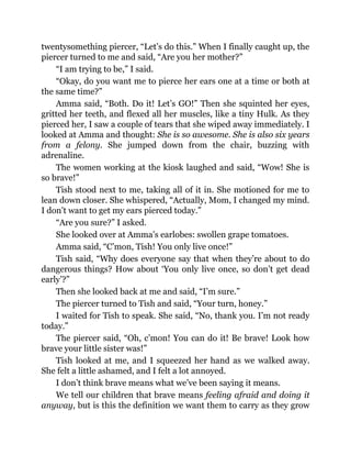 twentysomething piercer, “Let’s do this.” When I finally caught up, the
piercer turned to me and said, “Are you her mother?”
“I am trying to be,” I said.
“Okay, do you want me to pierce her ears one at a time or both at
the same time?”
Amma said, “Both. Do it! Let’s GO!” Then she squinted her eyes,
gritted her teeth, and flexed all her muscles, like a tiny Hulk. As they
pierced her, I saw a couple of tears that she wiped away immediately. I
looked at Amma and thought: She is so awesome. She is also six years
from a felony. She jumped down from the chair, buzzing with
adrenaline.
The women working at the kiosk laughed and said, “Wow! She is
so brave!”
Tish stood next to me, taking all of it in. She motioned for me to
lean down closer. She whispered, “Actually, Mom, I changed my mind.
I don’t want to get my ears pierced today.”
“Are you sure?” I asked.
She looked over at Amma’s earlobes: swollen grape tomatoes.
Amma said, “C’mon, Tish! You only live once!”
Tish said, “Why does everyone say that when they’re about to do
dangerous things? How about ‘You only live once, so don’t get dead
early’?”
Then she looked back at me and said, “I’m sure.”
The piercer turned to Tish and said, “Your turn, honey.”
I waited for Tish to speak. She said, “No, thank you. I’m not ready
today.”
The piercer said, “Oh, c’mon! You can do it! Be brave! Look how
brave your little sister was!”
Tish looked at me, and I squeezed her hand as we walked away.
She felt a little ashamed, and I felt a lot annoyed.
I don’t think brave means what we’ve been saying it means.
We tell our children that brave means feeling afraid and doing it
anyway, but is this the definition we want them to carry as they grow
 