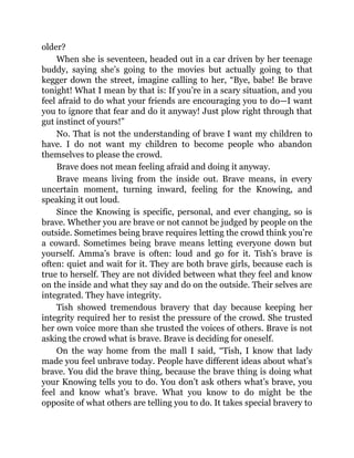 older?
When she is seventeen, headed out in a car driven by her teenage
buddy, saying she’s going to the movies but actually going to that
kegger down the street, imagine calling to her, “Bye, babe! Be brave
tonight! What I mean by that is: If you’re in a scary situation, and you
feel afraid to do what your friends are encouraging you to do—I want
you to ignore that fear and do it anyway! Just plow right through that
gut instinct of yours!”
No. That is not the understanding of brave I want my children to
have. I do not want my children to become people who abandon
themselves to please the crowd.
Brave does not mean feeling afraid and doing it anyway.
Brave means living from the inside out. Brave means, in every
uncertain moment, turning inward, feeling for the Knowing, and
speaking it out loud.
Since the Knowing is specific, personal, and ever changing, so is
brave. Whether you are brave or not cannot be judged by people on the
outside. Sometimes being brave requires letting the crowd think you’re
a coward. Sometimes being brave means letting everyone down but
yourself. Amma’s brave is often: loud and go for it. Tish’s brave is
often: quiet and wait for it. They are both brave girls, because each is
true to herself. They are not divided between what they feel and know
on the inside and what they say and do on the outside. Their selves are
integrated. They have integrity.
Tish showed tremendous bravery that day because keeping her
integrity required her to resist the pressure of the crowd. She trusted
her own voice more than she trusted the voices of others. Brave is not
asking the crowd what is brave. Brave is deciding for oneself.
On the way home from the mall I said, “Tish, I know that lady
made you feel unbrave today. People have different ideas about what’s
brave. You did the brave thing, because the brave thing is doing what
your Knowing tells you to do. You don’t ask others what’s brave, you
feel and know what’s brave. What you know to do might be the
opposite of what others are telling you to do. It takes special bravery to
 