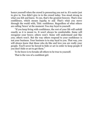 honor yourself when the crowd is pressuring you not to. It’s easier just
to give in. You didn’t give in to the crowd today. You stood strong in
what you felt and knew. To me, that’s the greatest bravery. That’s true
confidence, which means loyalty to self. That’s what you move
through the world with, Tish: confidence. Regardless of what others
are calling ‘brave’ at the moment: You stay loyal to yourself.
“If you keep living with confidence, the rest of your life will unfold
exactly as it is meant to. It won’t always be comfortable. Some will
recognize your brave; others won’t. Some will understand and like
you; others won’t. But the way others respond to your confidence is
not your business. Your business is to stay loyal to you. That way, you
will always know that those who do like and love you are really your
people. You’ll never be forced to hide or act in order to keep people if
you don’t hide or act to get them.”
To be brave is to forsake all others to be true to yourself.
That is the vow of a confident girl.
 